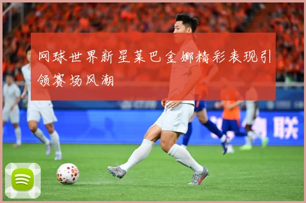 网球世界新星莱巴金娜精彩表现引领赛场风潮