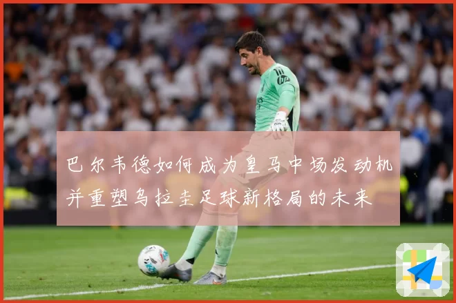 巴尔韦德如何成为皇马中场发动机并重塑乌拉圭足球新格局的未来
