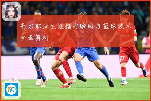 普尔职业生涯精彩瞬间与篮球技术全面解析