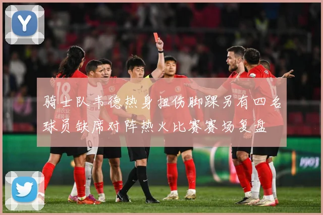 骑士队韦德热身扭伤脚踝另有四名球员缺席对阵热火比赛赛场复盘