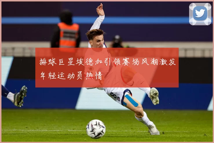 排球巨星埃德加引领赛场风潮激发年轻运动员热情