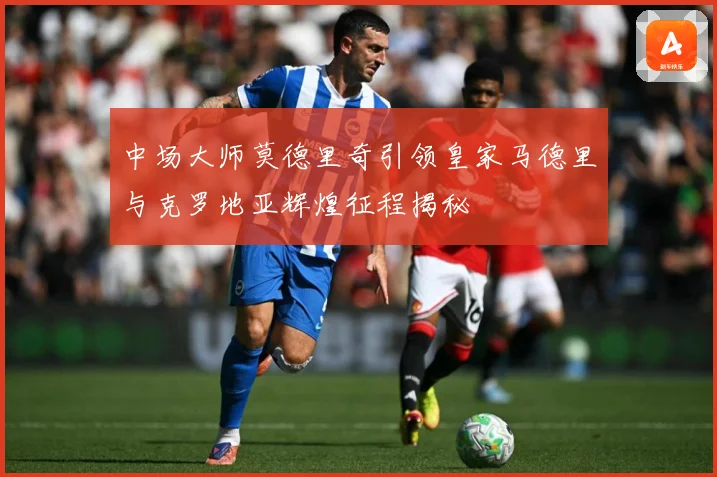 中场大师莫德里奇引领皇家马德里与克罗地亚辉煌征程揭秘